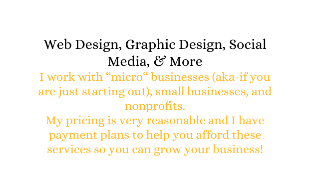 Web Design Graphic Design Social Media More I work with micro businesses aka if you are just starting out small businesses and nonprofits My pricing is very reasonable and I have payment plans to help you afford these services so you can grow your business